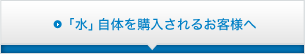 「水」自体を購入されるお客様へ