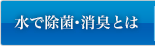 水で除菌・消臭とは