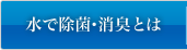 水で除菌・消臭とは